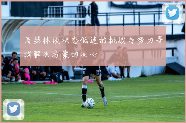 马瑟林谈状态低迷的挑战与努力寻找解决方案的决心
