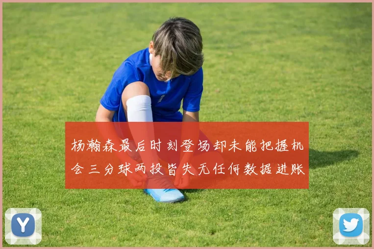 杨瀚森最后时刻登场却未能把握机会三分球两投皆失无任何数据进账