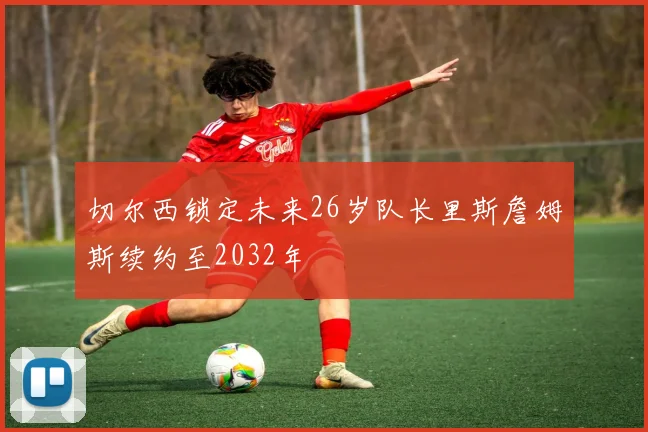 切尔西锁定未来26岁队长里斯詹姆斯续约至2032年