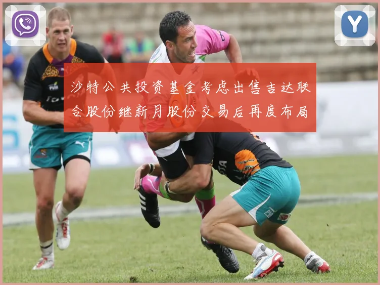 沙特公共投资基金考虑出售吉达联合股份继新月股份交易后再度布局调整
