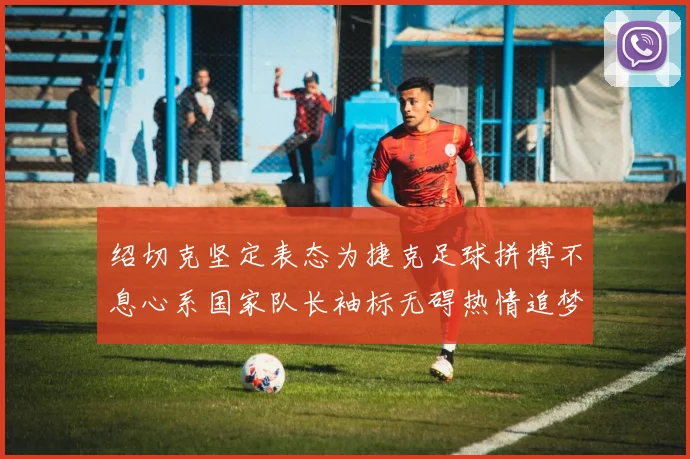 绍切克坚定表态为捷克足球拼搏不息心系国家队长袖标无碍热情追梦