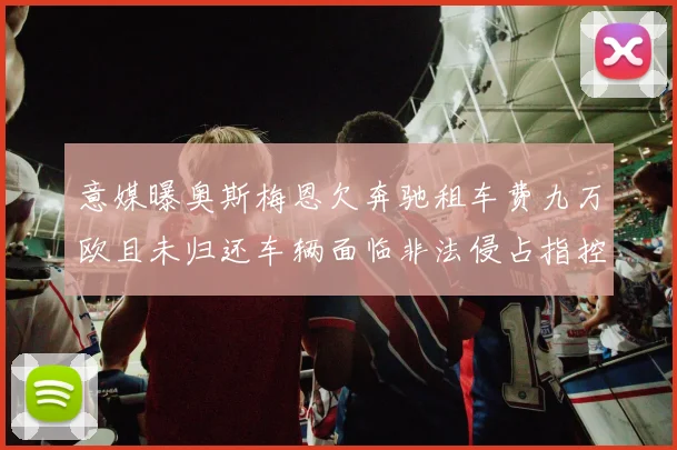 意媒曝奥斯梅恩欠奔驰租车费九万欧且未归还车辆面临非法侵占指控