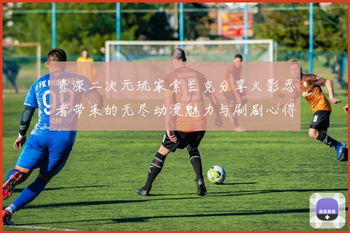 资深二次元玩家索兰克分享火影忍者带来的无尽动漫魅力与刷剧心得