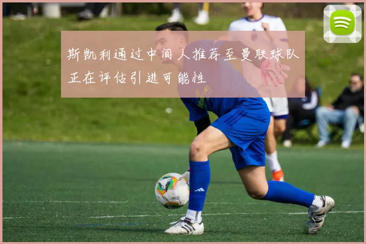 斯凯利通过中间人推荐至曼联球队正在评估引进可能性