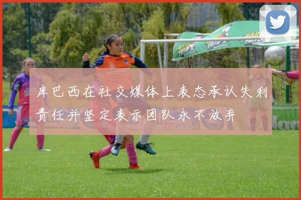 库巴西在社交媒体上表态承认失利责任并坚定表示团队永不放弃