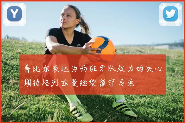普比尔表达为西班牙队效力的决心期待格列兹曼继续留守马竞