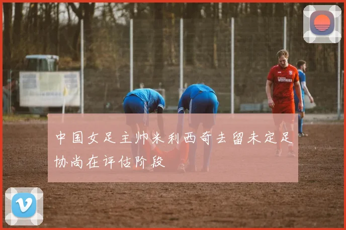 中国女足主帅米利西奇去留未定足协尚在评估阶段