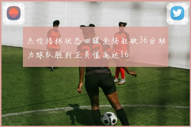 杰伦格林状态回暖全场狂砍36分助力球队胜利正负值高达16