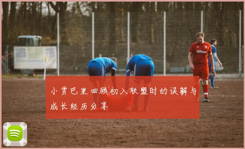 小贾巴里回顾初入联盟时的误解与成长经历分享