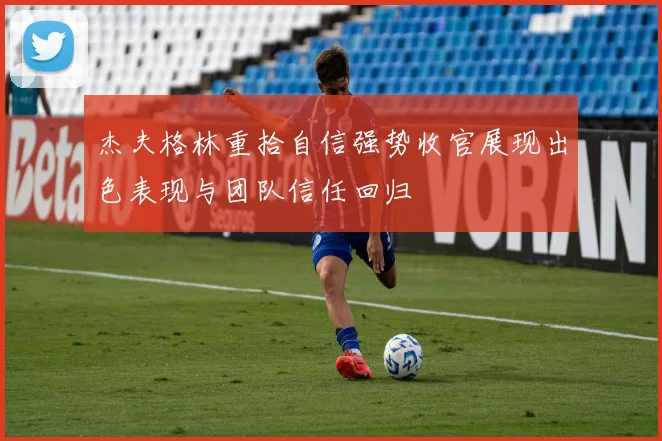 杰夫格林重拾自信强势收官展现出色表现与团队信任回归