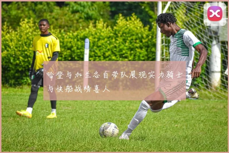 哈登与加兰各自带队展现实力骑士与快船战绩喜人