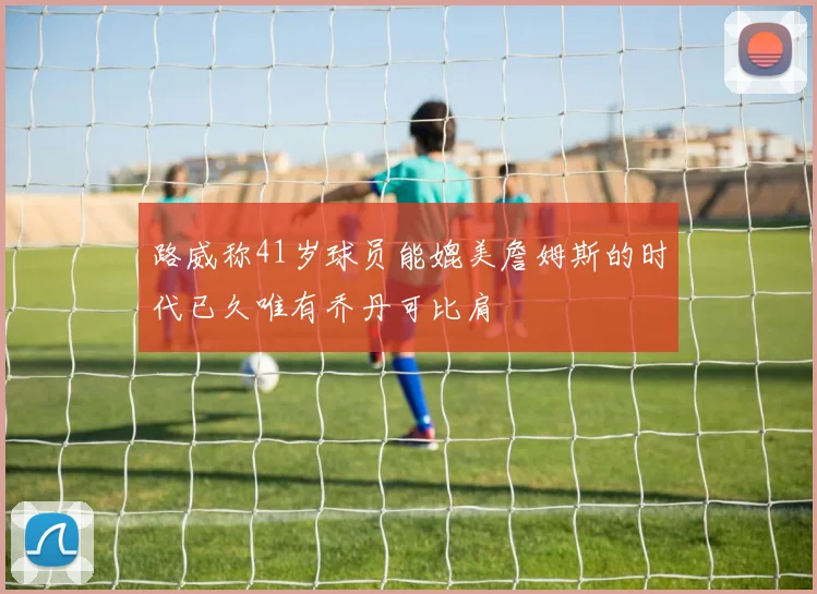 路威称41岁球员能媲美詹姆斯的时代已久唯有乔丹可比肩