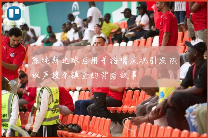 陈纯新进球后用手捂嘴庆祝引发热议声援李镇全的背后故事