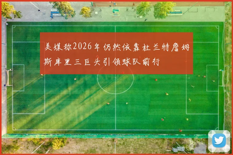 美媒称2026年仍然依靠杜兰特詹姆斯库里三巨头引领球队前行