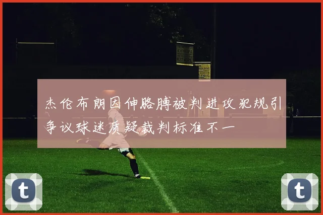 杰伦布朗因伸胳膊被判进攻犯规引争议球迷质疑裁判标准不一