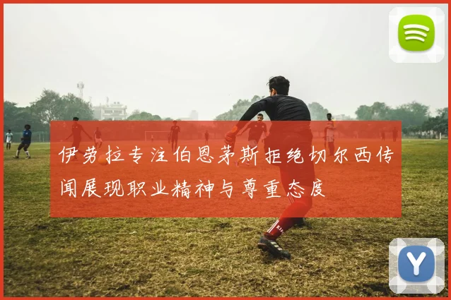 伊劳拉专注伯恩茅斯拒绝切尔西传闻展现职业精神与尊重态度