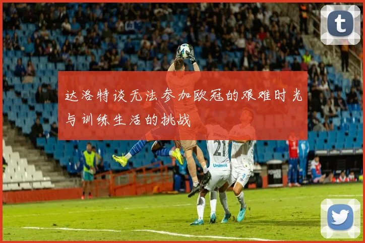 达洛特谈无法参加欧冠的艰难时光与训练生活的挑战