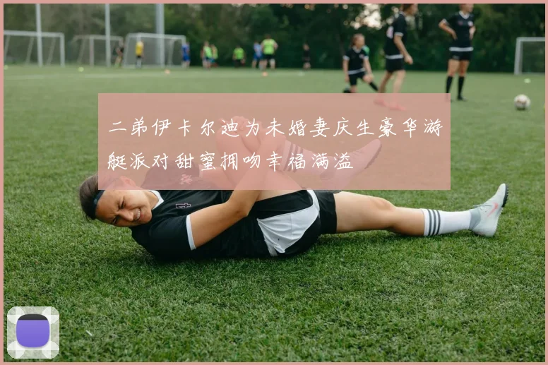 二弟伊卡尔迪为未婚妻庆生豪华游艇派对甜蜜拥吻幸福满溢