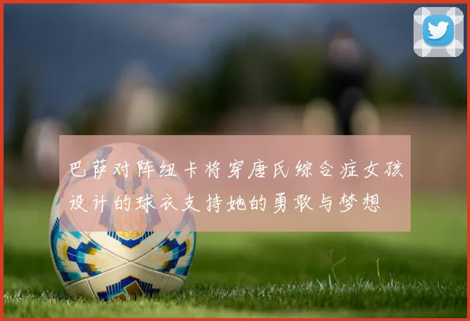 巴萨对阵纽卡将穿唐氏综合症女孩设计的球衣支持她的勇敢与梦想