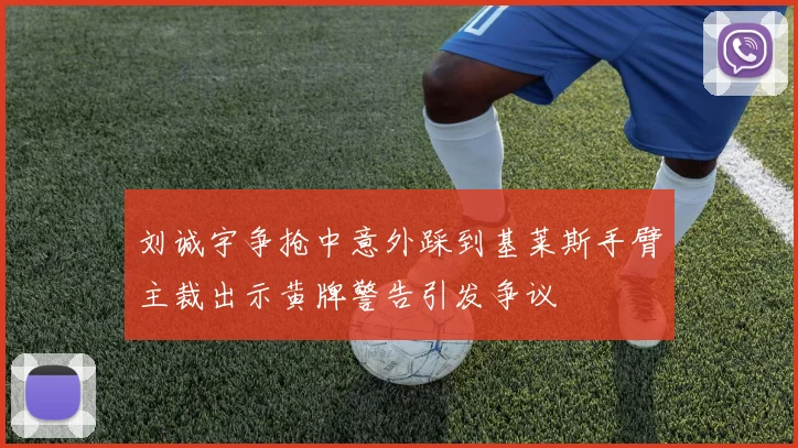 刘诚宇争抢中意外踩到基莱斯手臂主裁出示黄牌警告引发争议