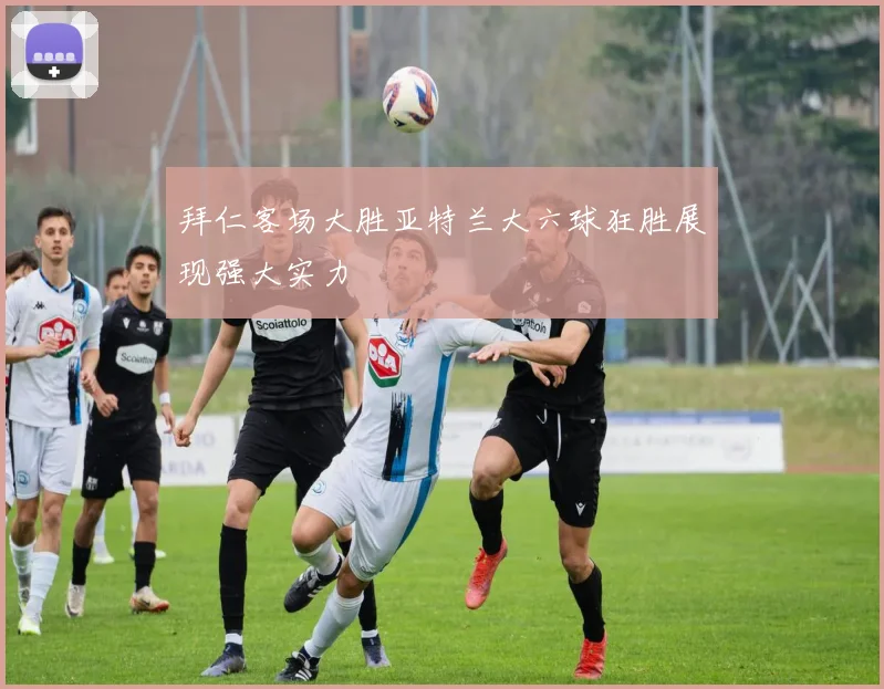 拜仁客场大胜亚特兰大六球狂胜展现强大实力