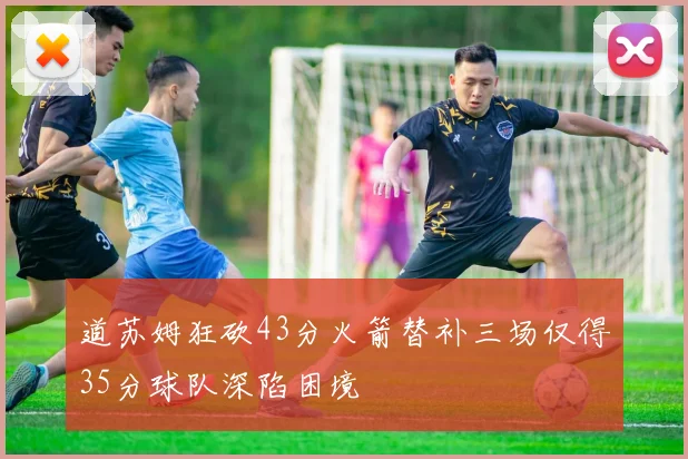 道苏姆狂砍43分火箭替补三场仅得35分球队深陷困境