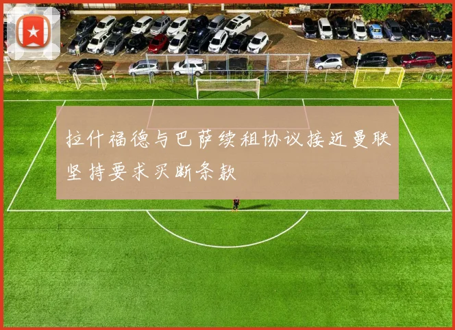 拉什福德与巴萨续租协议接近曼联坚持要求买断条款