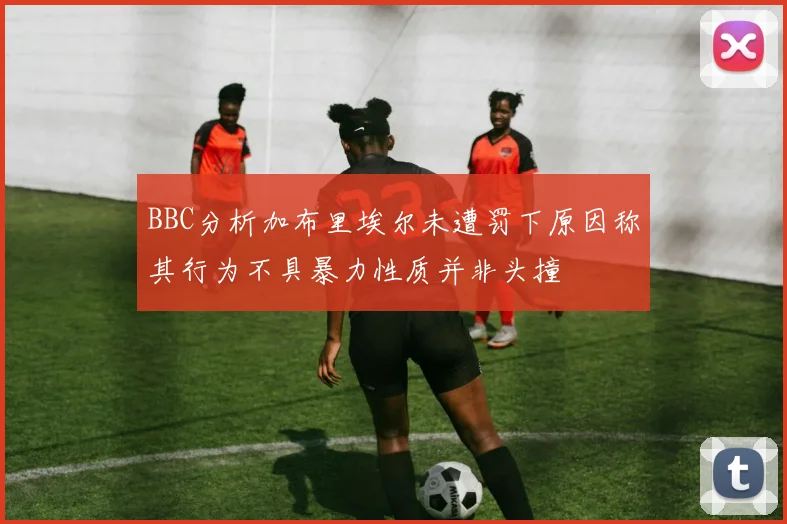 BBC分析加布里埃尔未遭罚下原因称其行为不具暴力性质并非头撞