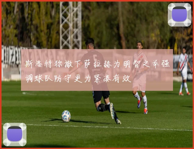斯洛特称撤下萨拉赫为明智之举强调球队防守更为紧凑有效