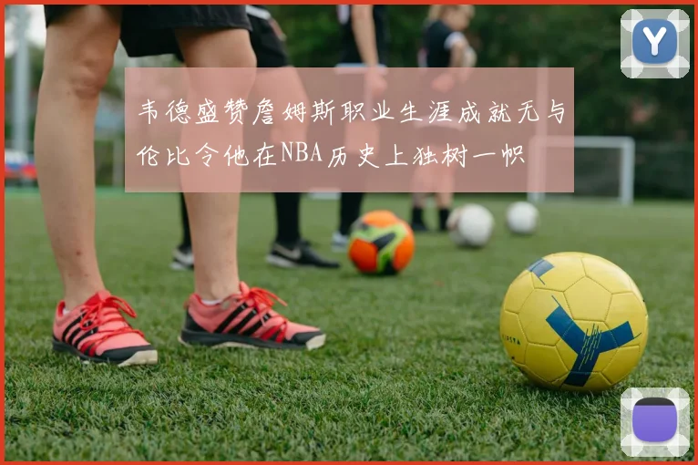 韦德盛赞詹姆斯职业生涯成就无与伦比令他在NBA历史上独树一帜