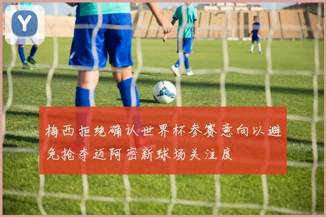 梅西拒绝确认世界杯参赛意向以避免抢夺迈阿密新球场关注度