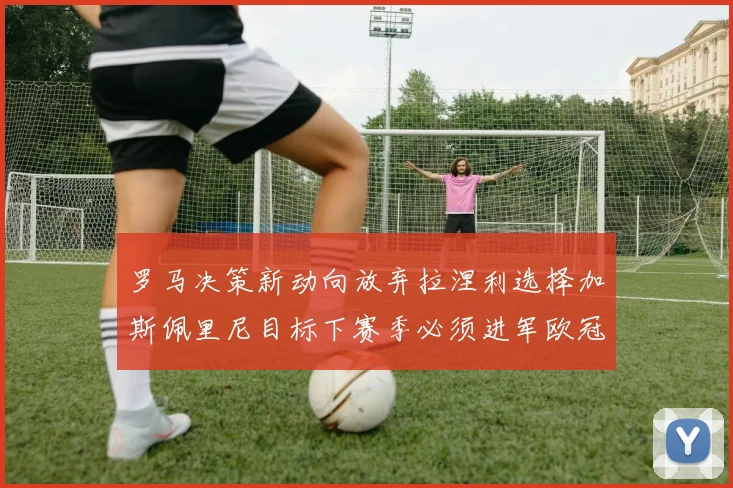 罗马决策新动向放弃拉涅利选择加斯佩里尼目标下赛季必须进军欧冠