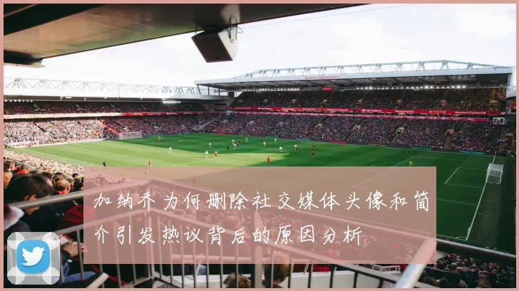 加纳乔为何删除社交媒体头像和简介引发热议背后的原因分析